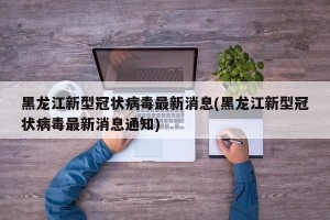黑龙江新型冠状病毒最新消息(黑龙江新型冠状病毒最新消息通知)