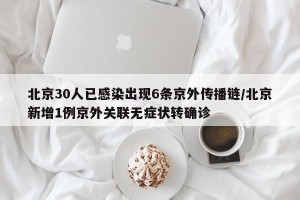 北京30人已感染出现6条京外传播链/北京新增1例京外关联无症状转确诊