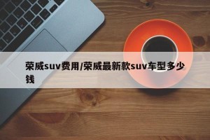荣威suv费用/荣威最新款suv车型多少钱