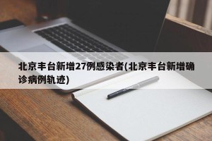 北京丰台新增27例感染者(北京丰台新增确诊病例轨迹)