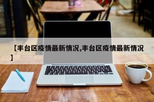 【丰台区疫情最新情况,丰台区疫情最新情况】