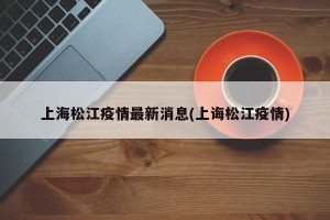 上海松江疫情最新消息(上诲松江疫情)