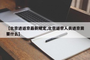 【北京进返京最新规定,北京返京人员进京需要什么】