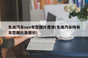 东南汽车suv车型图片费用(东南汽车所有车型图片及报价)