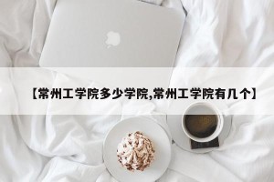 【常州工学院多少学院,常州工学院有几个】