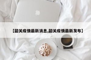【韶关疫情最新消息,韶关疫情最新发布】