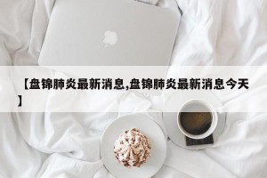 【盘锦肺炎最新消息,盘锦肺炎最新消息今天】