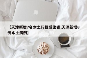 【天津新增7名本土阳性感染者,天津新增8例本土病例】