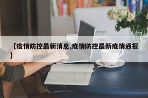 【疫情防控最新消息,疫情防控最新疫情通报】