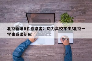 北京新增6名感染者：均为高校学生/北京一学生感染新冠