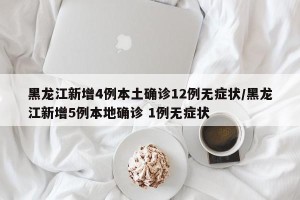 黑龙江新增4例本土确诊12例无症状/黑龙江新增5例本地确诊 1例无症状