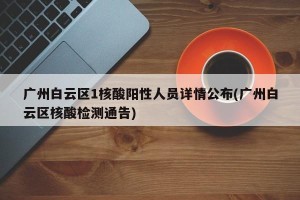 广州白云区1核酸阳性人员详情公布(广州白云区核酸检测通告)