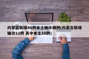 内蒙古新增40例本土确诊病例(内蒙古新增确诊12例 其中本土10例)
