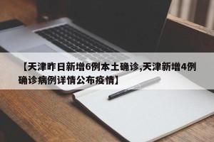 【天津昨日新增6例本土确诊,天津新增4例确诊病例详情公布疫情】