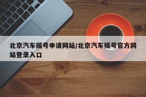北京汽车摇号申请网站/北京汽车摇号官方网站登录入口