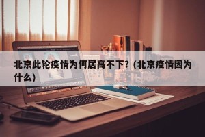 北京此轮疫情为何居高不下？(北京疫情因为什么)