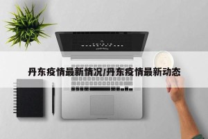 丹东疫情最新情况/丹东疫情最新动态