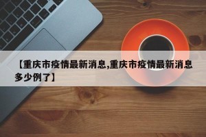 【重庆市疫情最新消息,重庆市疫情最新消息多少例了】
