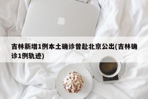 吉林新增1例本土确诊曾赴北京公出(吉林确诊1例轨迹)