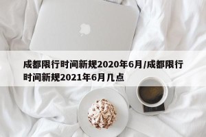 成都限行时间新规2020年6月/成都限行时间新规2021年6月几点