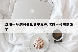 沈阳一号病例去世其子发声/沈阳一号病例死了