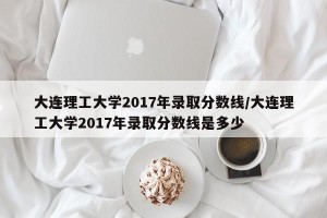 大连理工大学2017年录取分数线/大连理工大学2017年录取分数线是多少