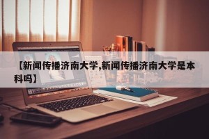 【新闻传播济南大学,新闻传播济南大学是本科吗】