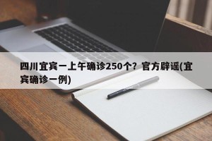 四川宜宾一上午确诊250个？官方辟谣(宜宾确诊一例)