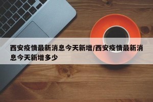西安疫情最新消息今天新增/西安疫情最新消息今天新增多少