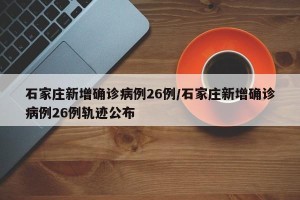 石家庄新增确诊病例26例/石家庄新增确诊病例26例轨迹公布
