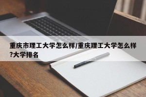 重庆市理工大学怎么样/重庆理工大学怎么样?大学排名