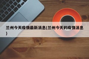 兰州今天疫情最新消息(兰州今天的疫情消息)