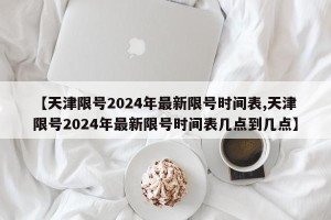 【天津限号2024年最新限号时间表,天津限号2024年最新限号时间表几点到几点】