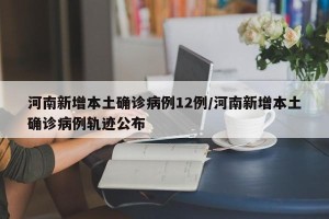 河南新增本土确诊病例12例/河南新增本土确诊病例轨迹公布