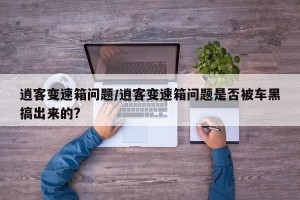 逍客变速箱问题/逍客变速箱问题是否被车黑搞出来的?