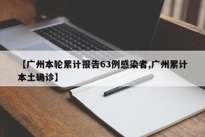 【广州本轮累计报告63例感染者,广州累计本土确诊】