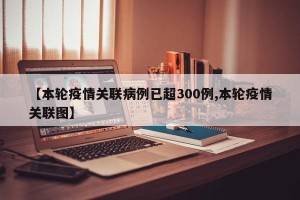 【本轮疫情关联病例已超300例,本轮疫情关联图】