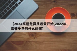 【2024高速免费从哪天开始,2022年高速免费到什么时候】
