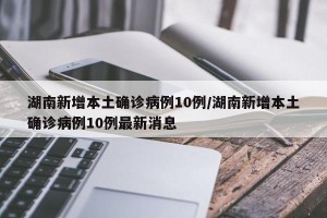 湖南新增本土确诊病例10例/湖南新增本土确诊病例10例最新消息