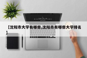 【沈阳市大学有哪些,沈阳市有哪些大学排名】