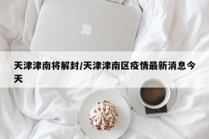 天津津南将解封/天津津南区疫情最新消息今天