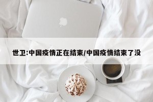 世卫:中国疫情正在结束/中国疫情结束了没
