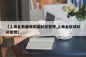 【上海全市继续实施封控管理,上海全区域封闭管理】
