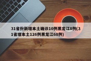 31省份新增本土确诊10例黑龙江8例(31省增本土126例黑龙江68例)