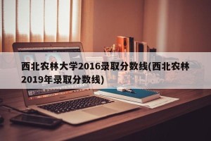 西北农林大学2016录取分数线(西北农林2019年录取分数线)