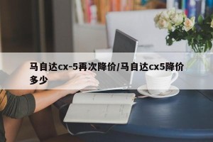 马自达cx-5再次降价/马自达cx5降价多少