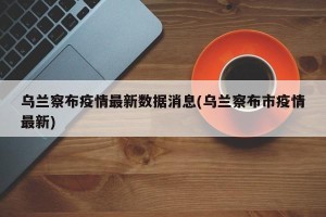 乌兰察布疫情最新数据消息(乌兰察布市疫情最新)