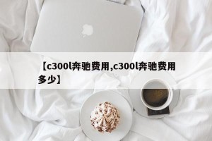 【c300l奔驰费用,c300l奔驰费用多少】