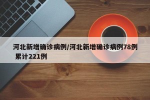 河北新增确诊病例/河北新增确诊病例78例 累计221例