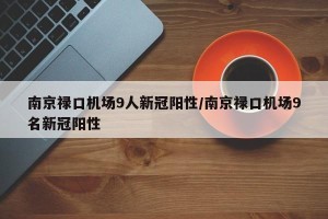 南京禄口机场9人新冠阳性/南京禄口机场9名新冠阳性